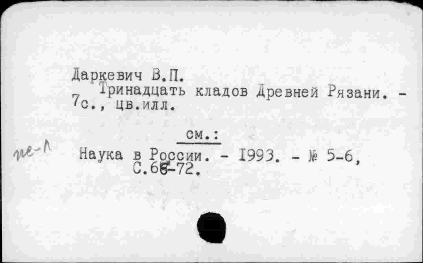 ﻿Даркевич В.П.
Тринадцать кладов древней Рязани. 'С., цв.илл.
см. :
Наука в России. - 1993. - № 5-6,
С.685-72.